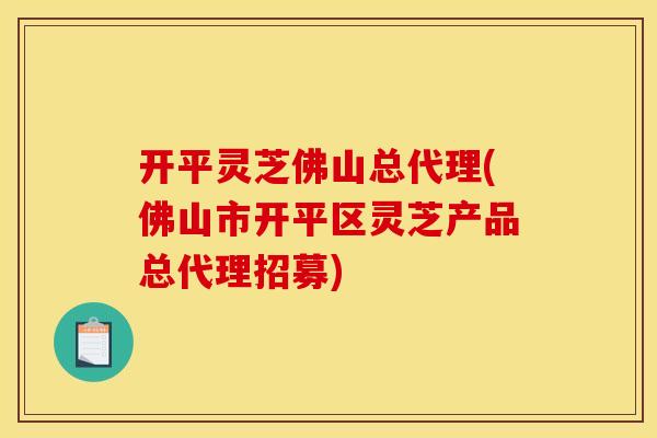 开平灵芝佛山总代理(佛山市开平区灵芝产品总代理招募)