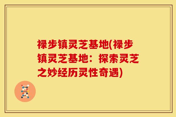 禄步镇灵芝基地(禄步镇灵芝基地:探索灵芝之妙经历灵性奇遇)
