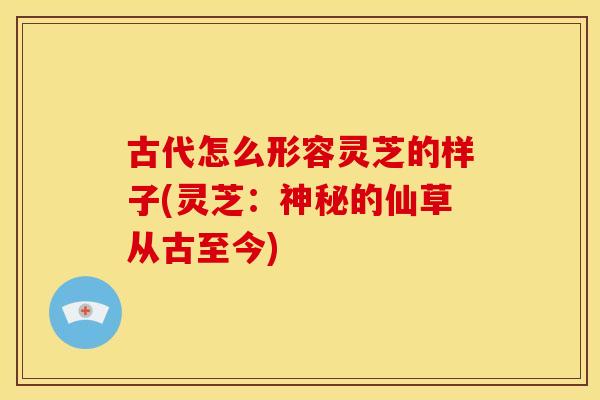 古代怎么形容灵芝的样子(灵芝:神秘的仙草从古至今)