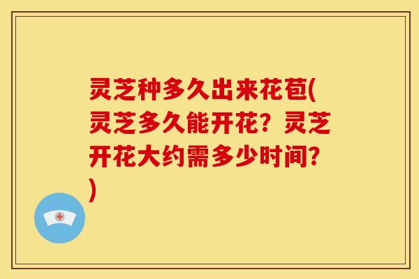 灵芝种多久出来花苞(灵芝多久能开花?灵芝开花大约需多少时间?)