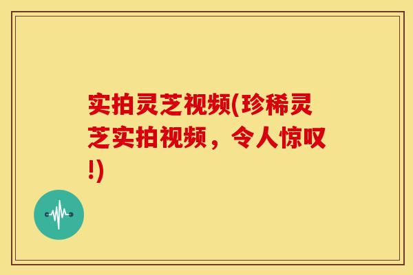 实拍灵芝视频(珍稀灵芝实拍视频,令人惊叹!)