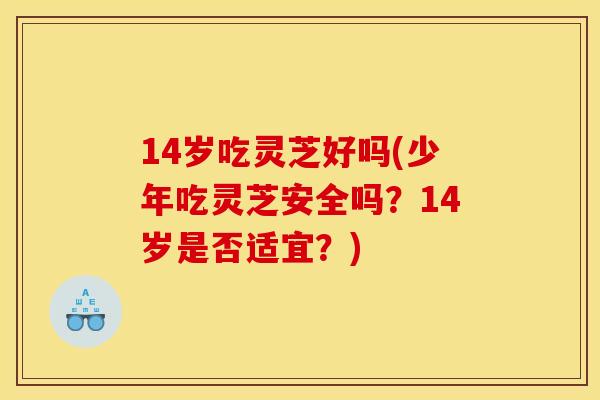 14岁吃灵芝好吗(少年吃灵芝安全吗?14岁是否适宜?)