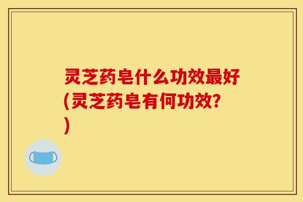 灵芝药皂什么功效最好(灵芝药皂有何功效？)