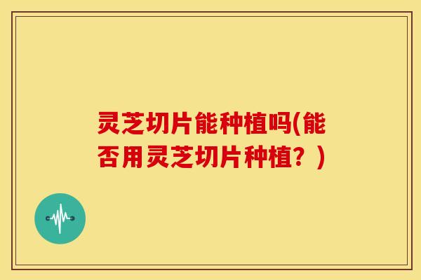 灵芝切片能种植吗(能否用灵芝切片种植？)