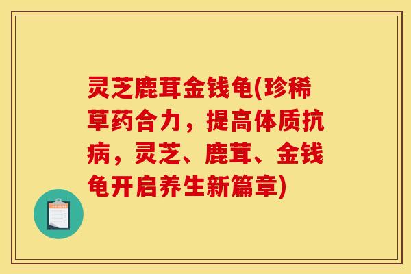 灵芝鹿茸金钱龟(珍稀草药合力,提高体质抗病,灵芝、鹿茸、金钱龟开启养生新篇章)