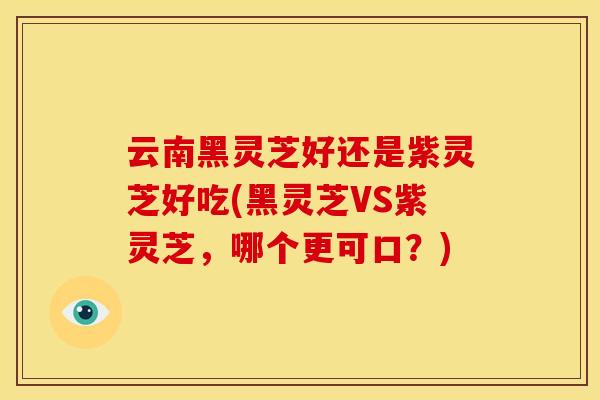 云南黑灵芝好还是紫灵芝好吃(黑灵芝VS紫灵芝,哪个更可口?)