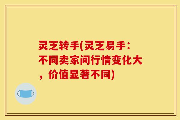 灵芝转手(灵芝易手:不同卖家间行情变化大,价值显著不同)