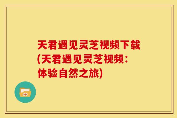 天君遇见灵芝视频下载(天君遇见灵芝视频:体验自然之旅)