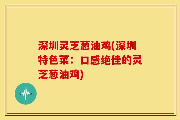 深圳灵芝葱油鸡(深圳特色菜:口感绝佳的灵芝葱油鸡)