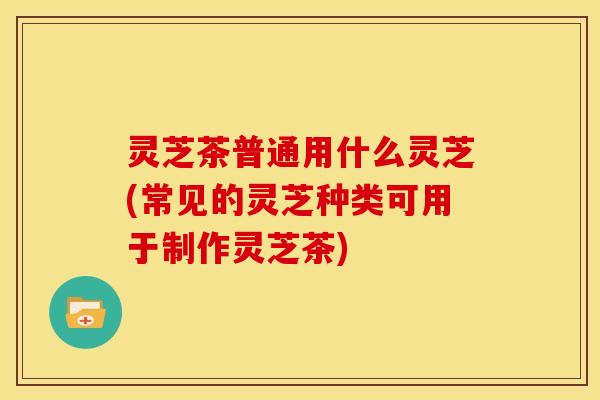 灵芝茶普通用什么灵芝(常见的灵芝种类可用于制作灵芝茶)