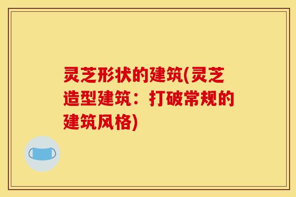 灵芝形状的建筑(灵芝造型建筑：打破常规的建筑风格)