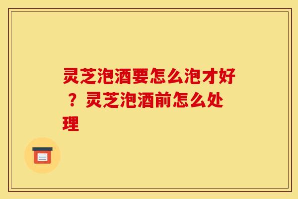 灵芝泡酒要怎么泡才好 ?灵芝泡酒前怎么处理
