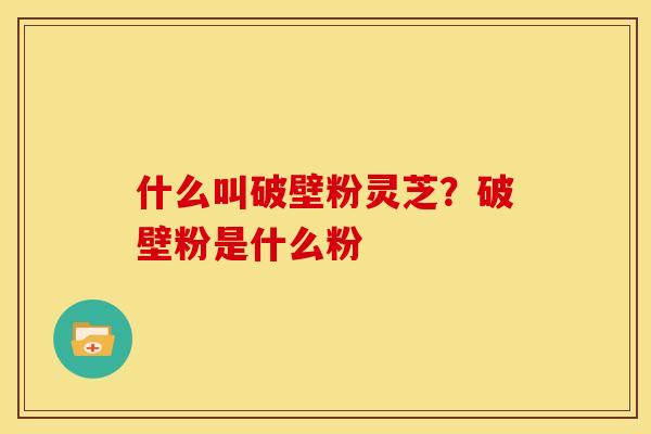 什么叫破壁粉灵芝?破壁粉是什么粉