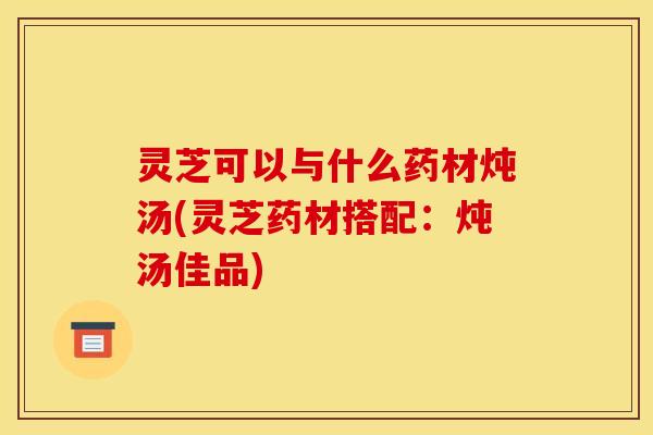 灵芝可以与什么药材炖汤(灵芝药材搭配:炖汤佳品)
