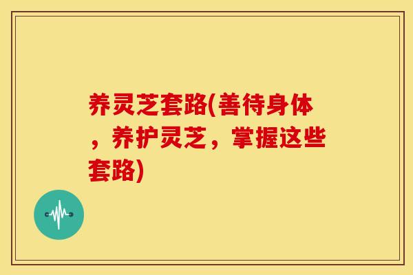 养灵芝套路(善待身体，养护灵芝，掌握这些套路)