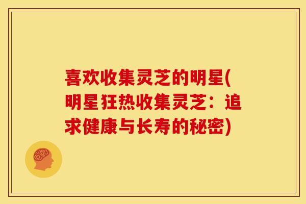 喜欢收集灵芝的明星(明星狂热收集灵芝:追求健康与长寿的秘密)