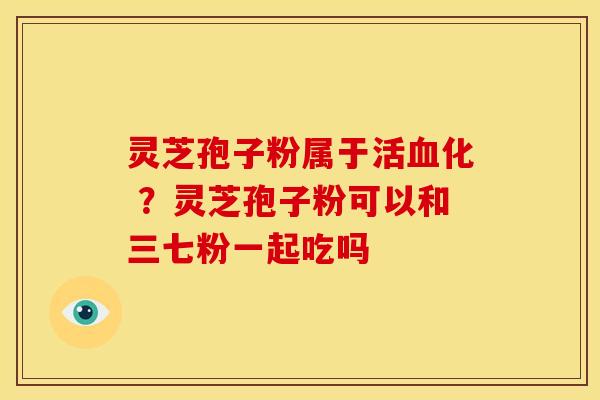 灵芝孢子粉属于活血化 ？灵芝孢子粉可以和三七粉一起吃吗