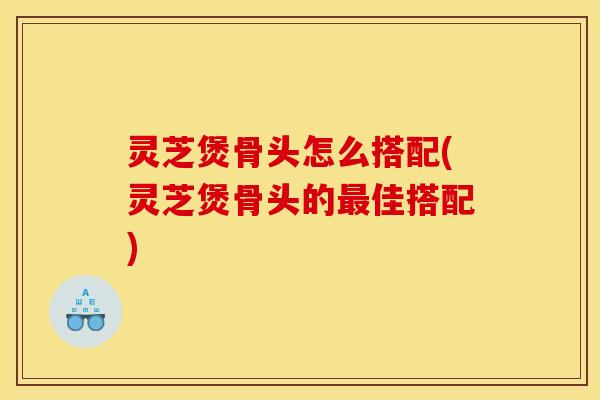 灵芝煲骨头怎么搭配(灵芝煲骨头的最佳搭配)