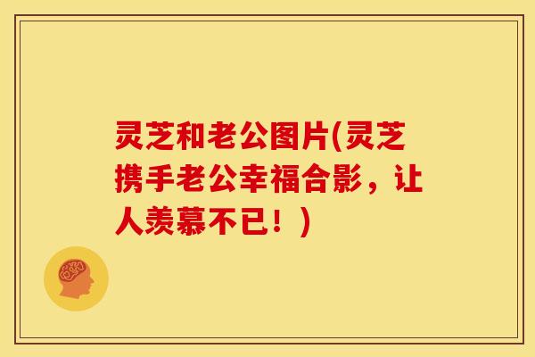 灵芝和老公图片(灵芝携手老公幸福合影,让人羡慕不已!)