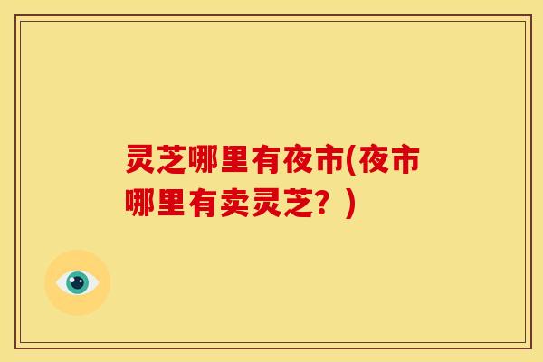 灵芝哪里有夜市(夜市哪里有卖灵芝?)