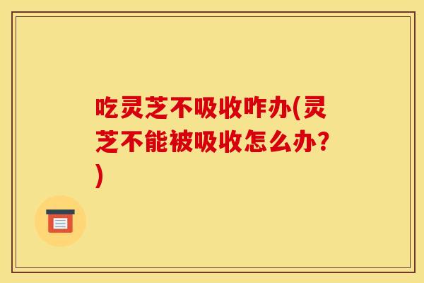 吃灵芝不吸收咋办(灵芝不能被吸收怎么办?)