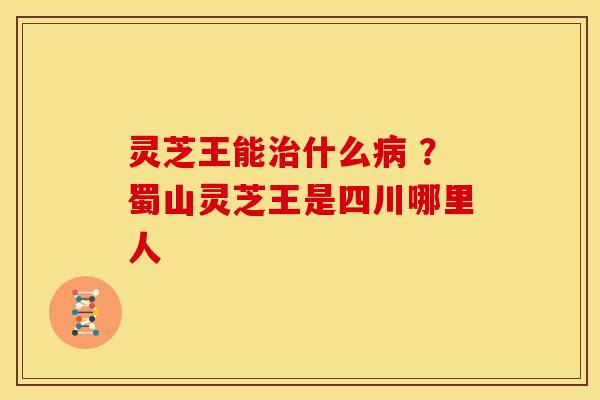 灵芝王能治什么病 ?蜀山灵芝王是四川哪里人
