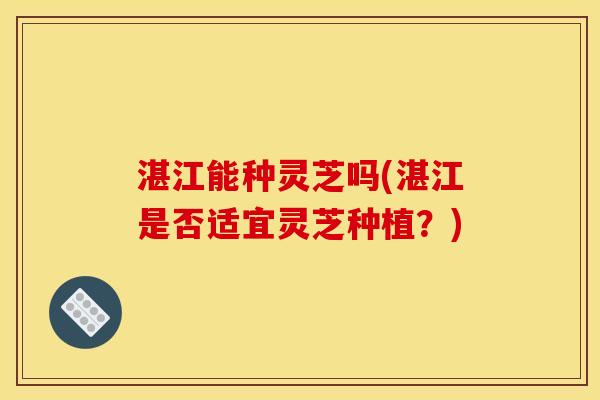 湛江能种灵芝吗(湛江是否适宜灵芝种植?)