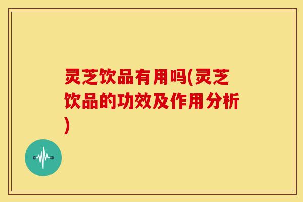 灵芝饮品有用吗(灵芝饮品的功效及作用分析)