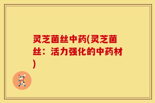灵芝菌丝中药(灵芝菌丝：活力强化的中药材)