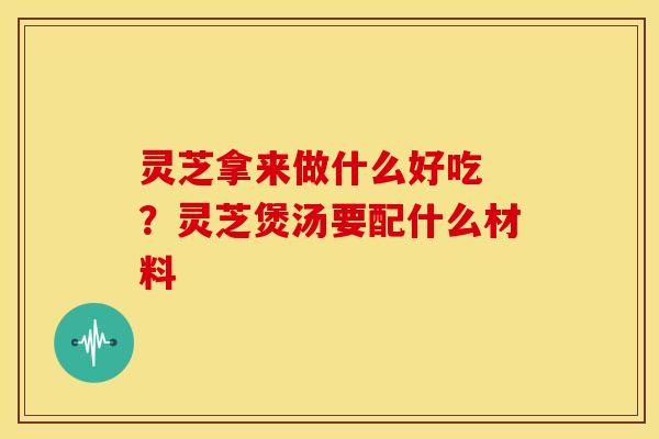 灵芝拿来做什么好吃 ？灵芝煲汤要配什么材料