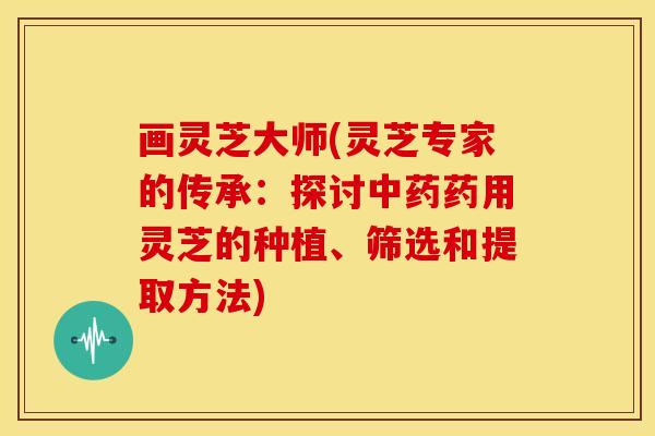画灵芝大师(灵芝专家的传承：探讨中药药用灵芝的种植、筛选和提取方法)