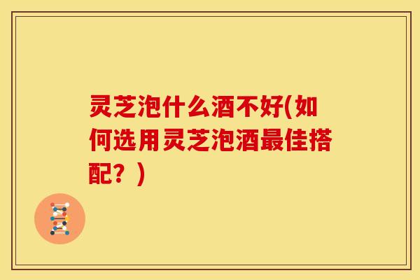 灵芝泡什么酒不好(如何选用灵芝泡酒最佳搭配?)