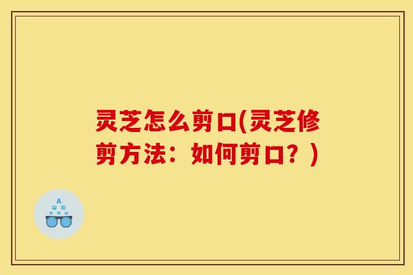 灵芝怎么剪口(灵芝修剪方法:如何剪口?)