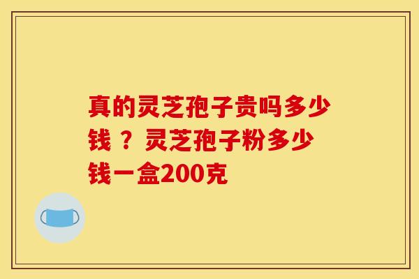 真的灵芝孢子贵吗多少钱 ？灵芝孢子粉多少钱一盒200克