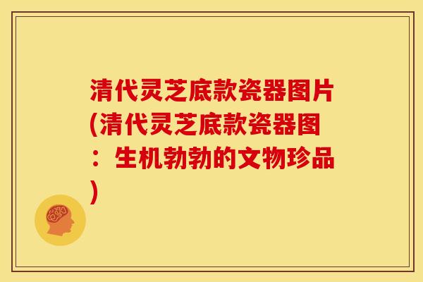 清代灵芝底款瓷器图片(清代灵芝底款瓷器图：生机勃勃的文物珍品)