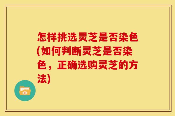 怎样挑选灵芝是否染色(如何判断灵芝是否染色,正确选购灵芝的方法)