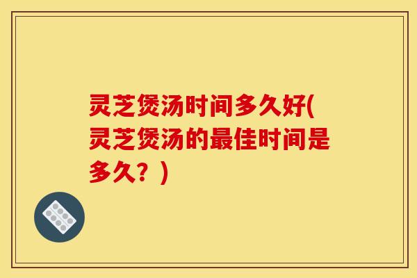灵芝煲汤时间多久好(灵芝煲汤的最佳时间是多久？)