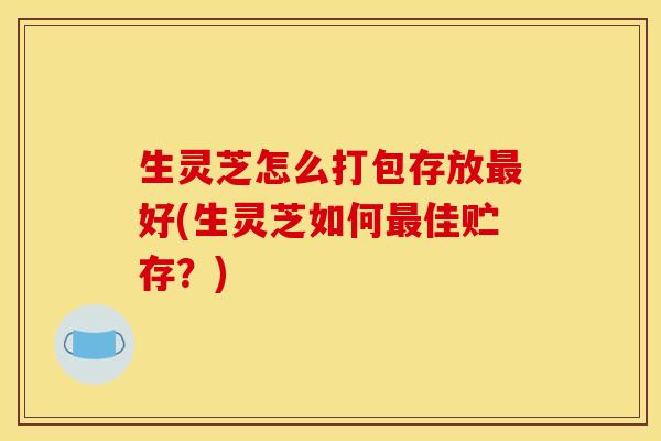 生灵芝怎么打包存放最好(生灵芝如何最佳贮存？)