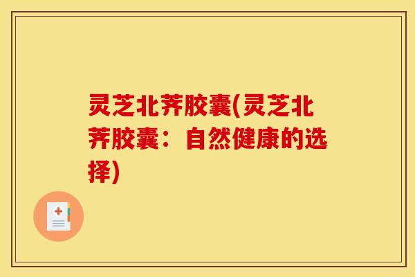 灵芝北荠胶囊(灵芝北荠胶囊：自然健康的选择)
