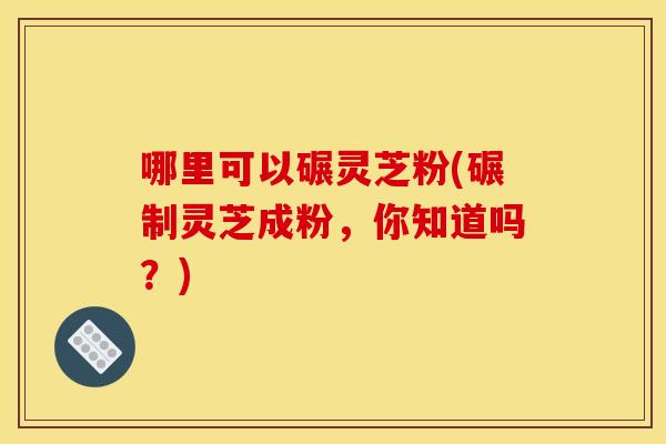 哪里可以碾灵芝粉(碾制灵芝成粉，你知道吗？)