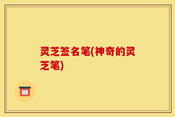 灵芝签名笔(神奇的灵芝笔)
