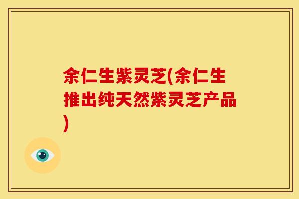 余仁生紫灵芝(余仁生推出纯天然紫灵芝产品)