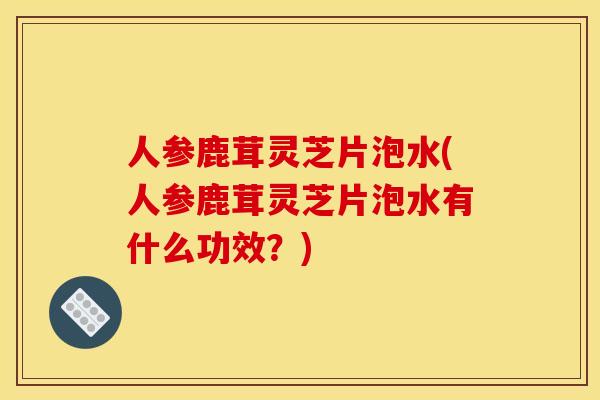人参鹿茸灵芝片泡水(人参鹿茸灵芝片泡水有什么功效？)