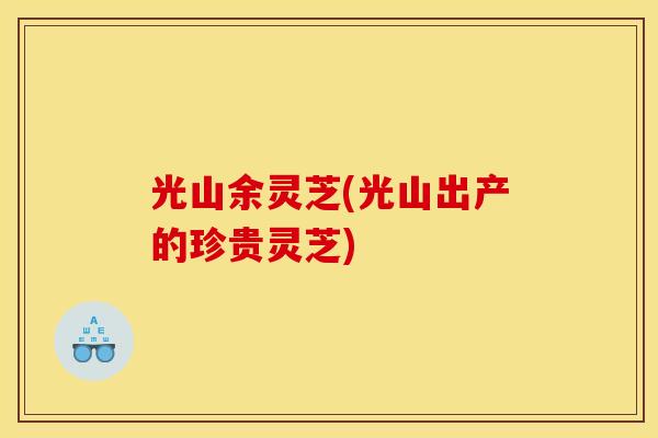 光山余灵芝(光山出产的珍贵灵芝)