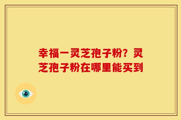 幸福一灵芝孢子粉?灵芝孢子粉在哪里能买到