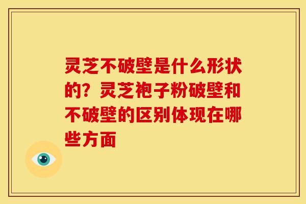 灵芝不破壁是什么形状的?灵芝袍子粉破壁和不破壁的区别体现在哪些方面