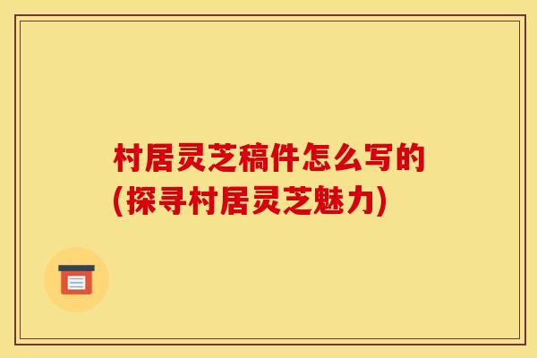 村居灵芝稿件怎么写的(探寻村居灵芝魅力)