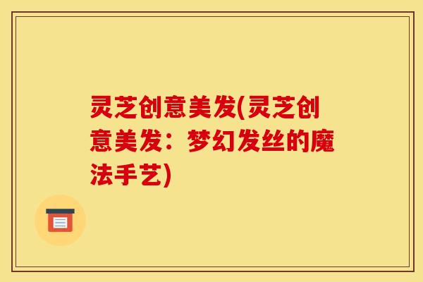灵芝创意美发(灵芝创意美发：梦幻发丝的魔法手艺)
