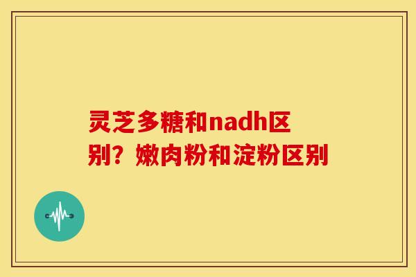 灵芝多糖和nadh区别？嫩肉粉和淀粉区别