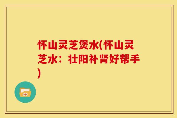 怀山灵芝煲水(怀山灵芝水:壮阳补肾好帮手)